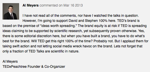 I have not read all the comments, nor have I watched the talks in question. However, I'm going to support David and Stephen 100% here. TED's brand is based on the premise of ideas worth spreading. The brand equity is at risk if TED is spreading ideas claiming to be supported by scientific research, yet subsequently proven otherwise. Yes, there is some editorial discretion here, but when have built a brand, you have to do what's best for the brand. Will TED get this right 100% of the time? Probably not. But I applaud them for taking swift action and not letting social media wreck havoc on the brand. Lets not forget that only a fraction of TED Talks are scientific in nature. Al Meyers TEDxPeachtree Founder & Co-Organizer